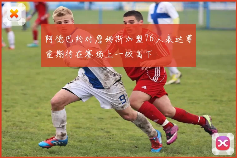 阿德巴约对詹姆斯加盟76人表达尊重期待在赛场上一较高下