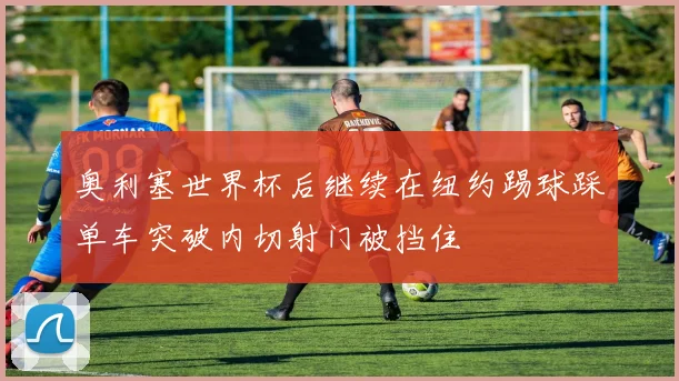 奥利塞世界杯后继续在纽约踢球踩单车突破内切射门被挡住