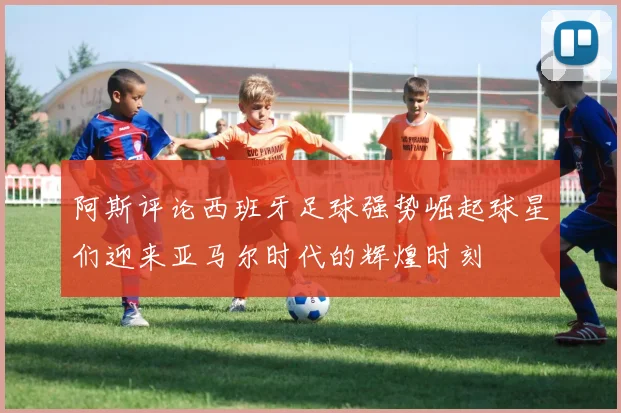 阿斯评论西班牙足球强势崛起球星们迎来亚马尔时代的辉煌时刻