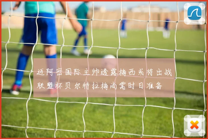 迈阿密国际主帅透露梅西或将出战联盟杯贝尔特拉梅尚需时日准备