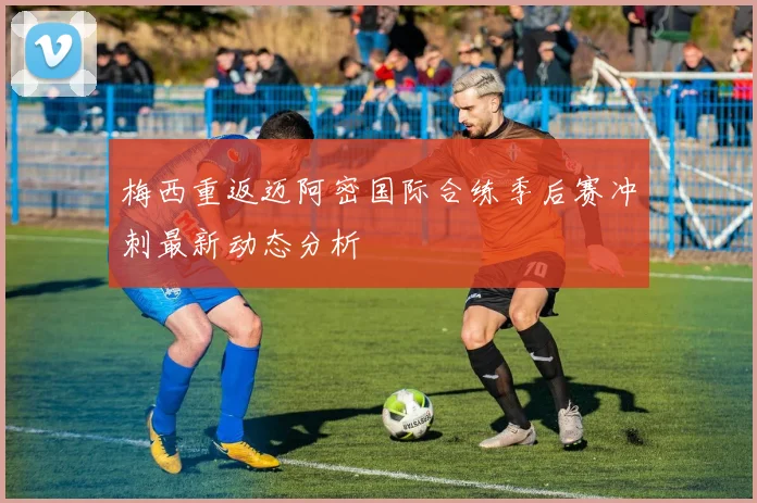 梅西重返迈阿密国际合练季后赛冲刺最新动态分析