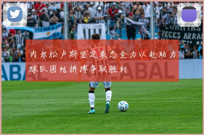 内尔松卢斯坚定表态全力以赴助力球队团结拼搏争取胜利