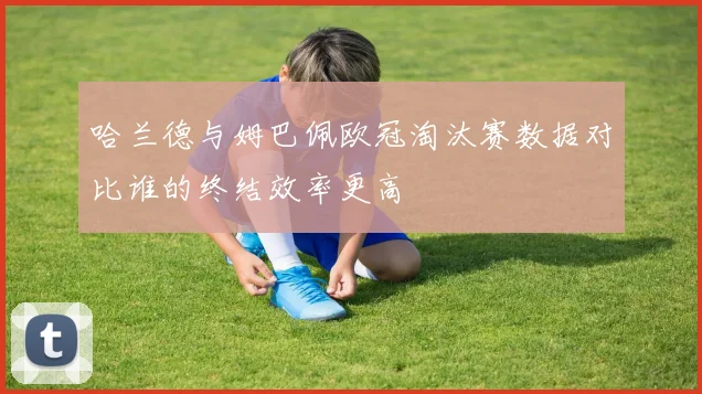 哈兰德与姆巴佩欧冠淘汰赛数据对比谁的终结效率更高