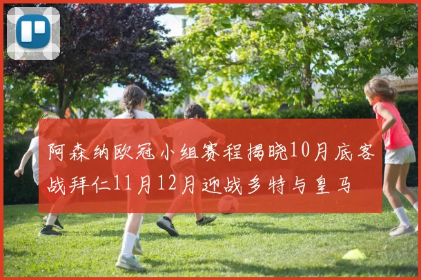阿森纳欧冠小组赛程揭晓10月底客战拜仁11月12月迎战多特与皇马