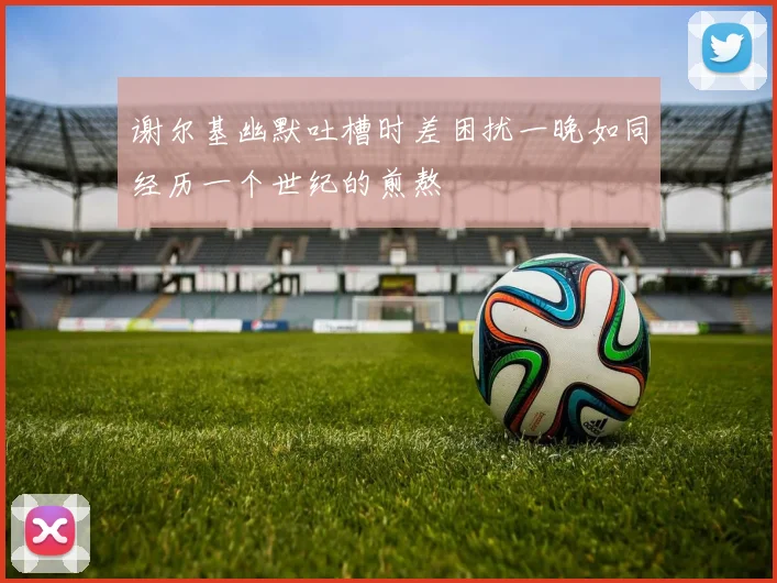 谢尔基幽默吐槽时差困扰一晚如同经历一个世纪的煎熬