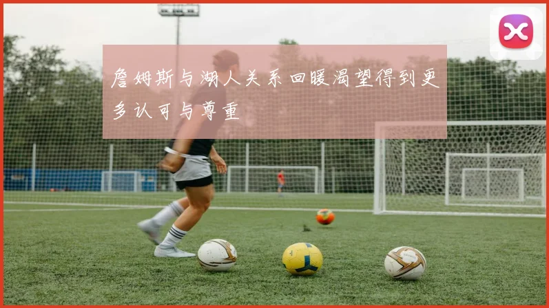 詹姆斯与湖人关系回暖渴望得到更多认可与尊重