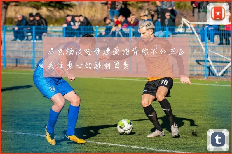 尼克杨谈哈登遭受指责称不公正应关注勇士的胜利因素