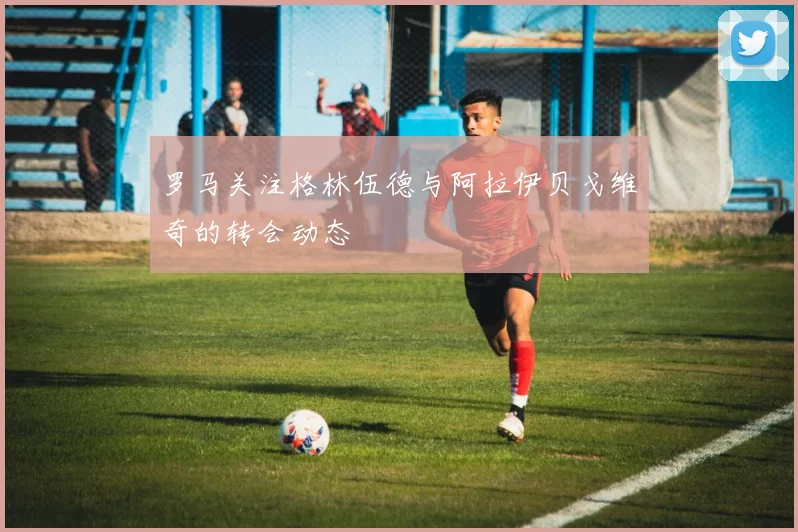 罗马关注格林伍德与阿拉伊贝戈维奇的转会动态