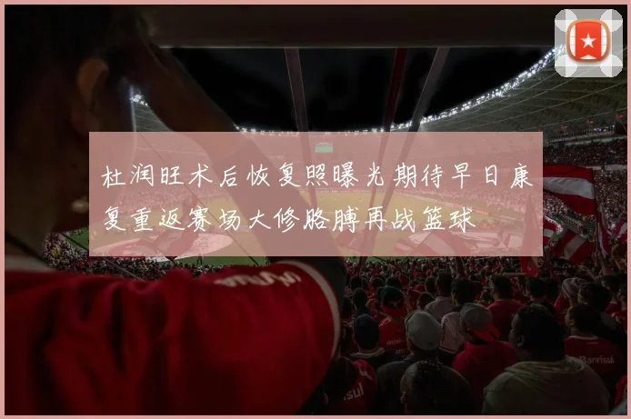 杜润旺术后恢复照曝光期待早日康复重返赛场大修胳膊再战篮球