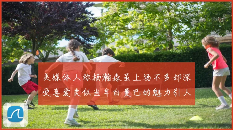 美媒体人称杨瀚森虽上场不多却深受喜爱类似当年白曼巴的魅力引人瞩目