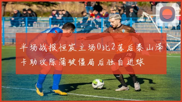 半场战报恒宸主场0比2落后泰山泽卡助攻陈蒲破僵局后独自进球