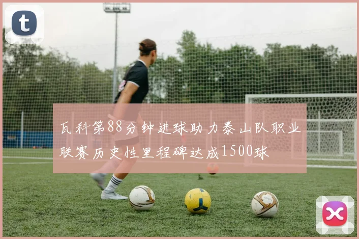 瓦科第88分钟进球助力泰山队职业联赛历史性里程碑达成1500球