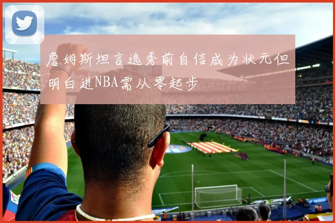 詹姆斯坦言选秀前自信成为状元但明白进NBA需从零起步
