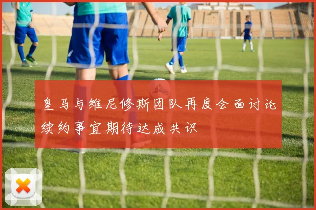 皇马与维尼修斯团队再度会面讨论续约事宜期待达成共识