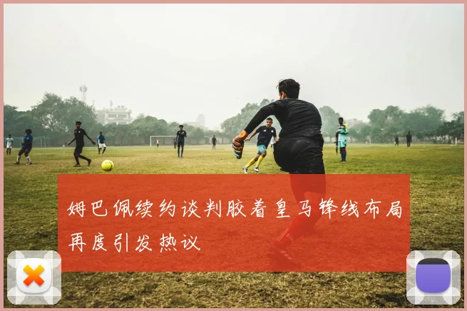 姆巴佩续约谈判胶着皇马锋线布局再度引发热议