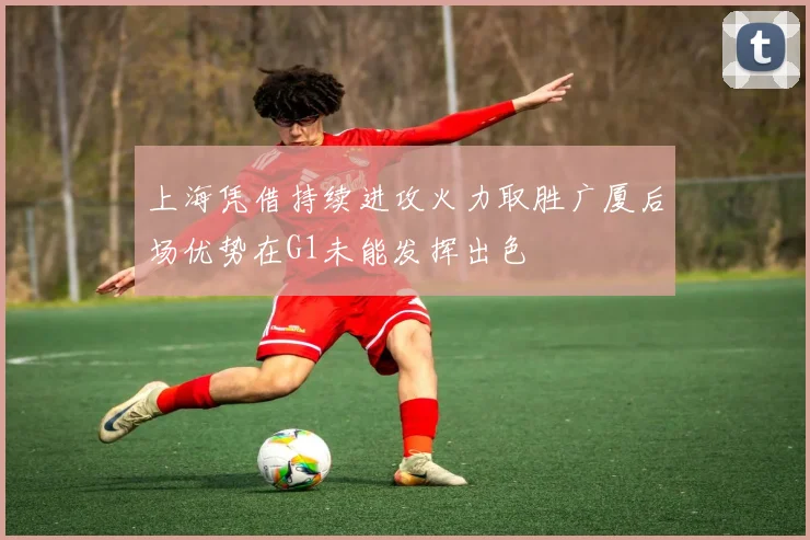 上海凭借持续进攻火力取胜广厦后场优势在G1未能发挥出色