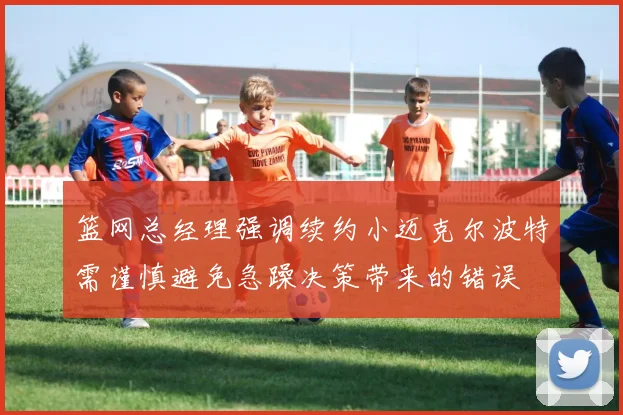 篮网总经理强调续约小迈克尔波特需谨慎避免急躁决策带来的错误
