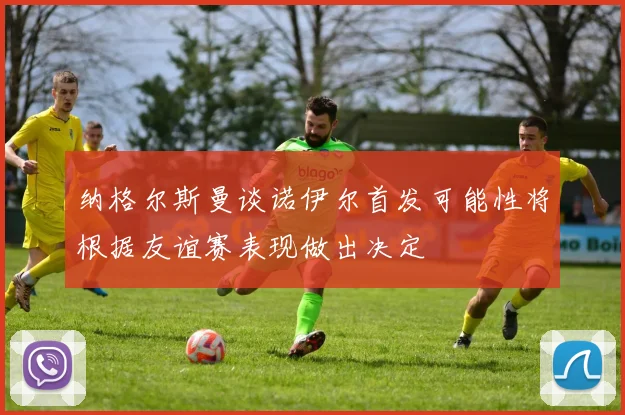 纳格尔斯曼谈诺伊尔首发可能性将根据友谊赛表现做出决定