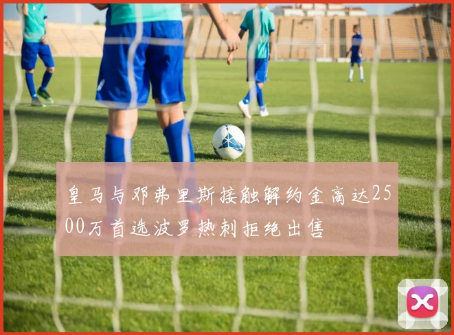 皇马与邓弗里斯接触解约金高达2500万首选波罗热刺拒绝出售