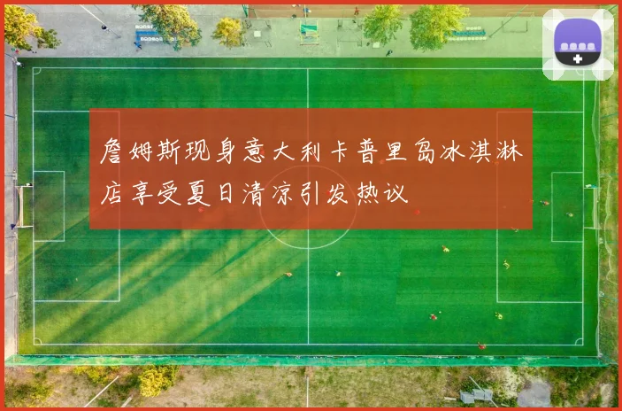詹姆斯现身意大利卡普里岛冰淇淋店享受夏日清凉引发热议