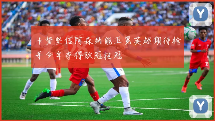 卡努坚信阿森纳能卫冕英超期待枪手今年夺得欧冠桂冠