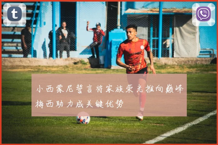 小西蒙尼誓言将家族荣光推向巅峰梅西助力成关键优势