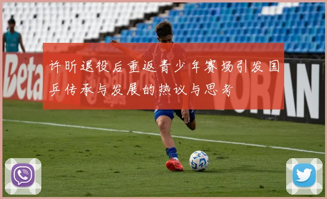 许昕退役后重返青少年赛场引发国乒传承与发展的热议与思考