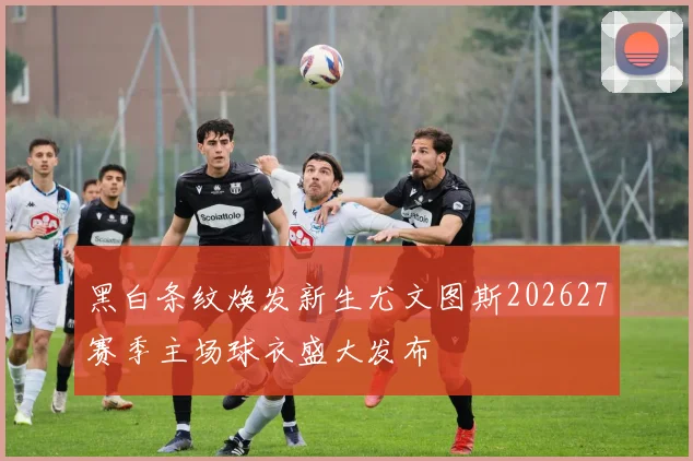 黑白条纹焕发新生尤文图斯202627赛季主场球衣盛大发布