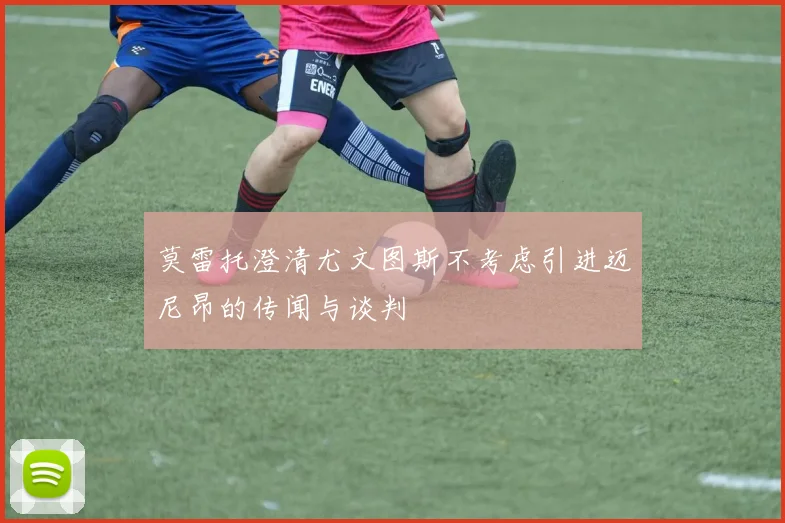 莫雷托澄清尤文图斯不考虑引进迈尼昂的传闻与谈判