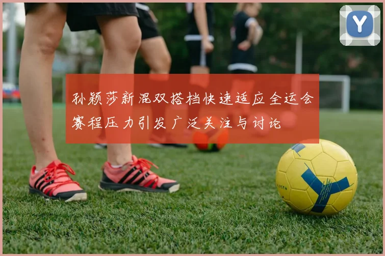 孙颖莎新混双搭档快速适应全运会赛程压力引发广泛关注与讨论