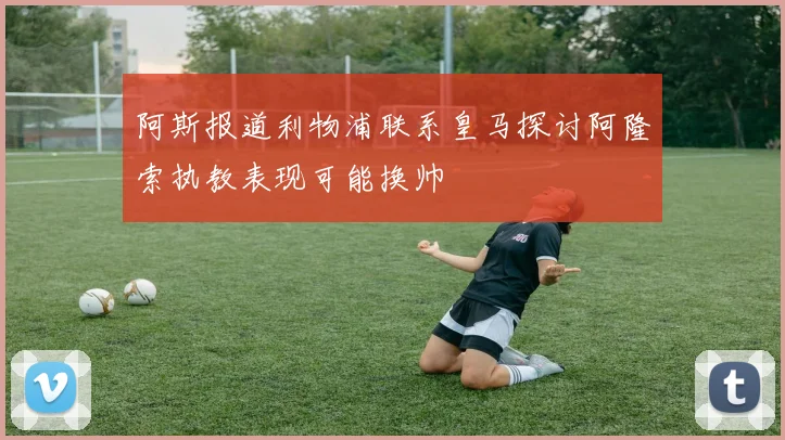 阿斯报道利物浦联系皇马探讨阿隆索执教表现可能换帅