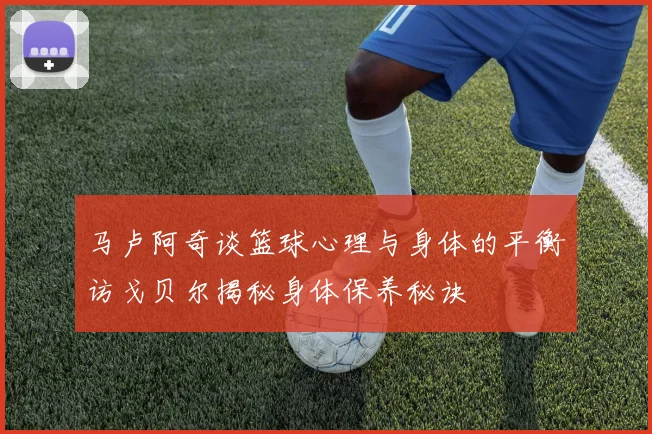 马卢阿奇谈篮球心理与身体的平衡访戈贝尔揭秘身体保养秘诀
