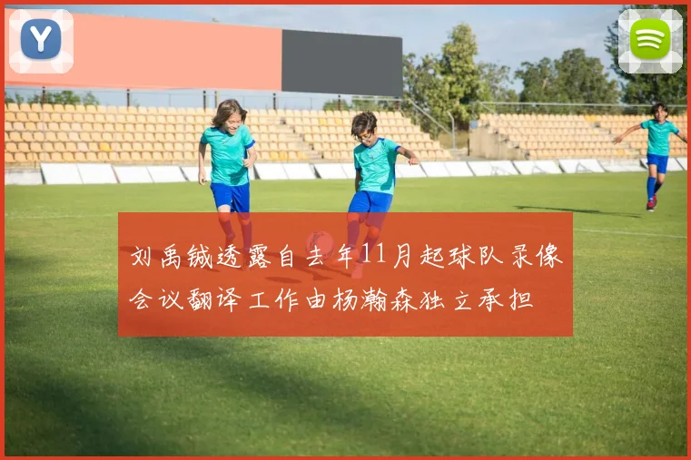 刘禹铖透露自去年11月起球队录像会议翻译工作由杨瀚森独立承担