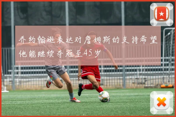 乔约翰逊表达对詹姆斯的支持希望他能继续夺冠至45岁